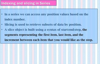Indexing and slicing in Series
• In a series we can access any position values based on the
index number.
• Slicing is used to retrieve subsets of data by position.
• A slice object is built using a syntax of start:end:step, the
segments representing the first item, last item, and the
increment between each item that you would like as the step.
 