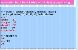 >>> fruits = ['apples', 'oranges', 'cherries', 'pears']
>>> S = pd.Series([20, 33, 52, 10], index=fruits)
>>> S
apples 20
oranges 33
cherries 52
pears 10
dtype: int64
>>> S['apples']
20
>>> S[0]
20
Accessing Data from Series with indexing and slicing
 