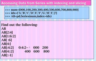 Find out the following-
AB
AB[2:4]
AB[1:6:2]
AB[ :6]
AB[4:]
AB[:4:2] 0:4:2-- 000 200
AB[4::2] 400 600 800
AB[::-1]
>>> num=[000,100,200,300,400,500,600,700,800,900]
>>> idx=['A','B','C','D','E','F','G','H','I','J']
>>> AB=pd.Series(num,index=idx)
Accessing Data from Series with indexing and slicing
 