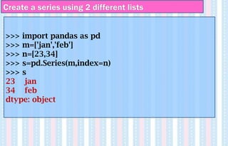 Create a series using 2 different lists
>>> import pandas as pd
>>> m=['jan','feb']
>>> n=[23,34]
>>> s=pd.Series(m,index=n)
>>> s
23 jan
34 feb
dtype: object
 