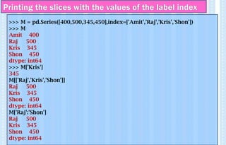Printing the slices with the values of the label index
>>> M = pd.Series([400,500,345,450],index=['Amit','Raj','Kris','Shon'])
>>> M
Amit 400
Raj 500
Kris 345
Shon 450
dtype: int64
>>> M['Kris']
345
M[['Raj','Kris','Shon']]
Raj 500
Kris 345
Shon 450
dtype: int64
M['Raj':'Shon']
Raj 500
Kris 345
Shon 450
dtype: int64
 