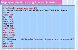 Displaying the data using Boolean indexing
# Eg. To select marks more than 400
>>> M = pd.Series([400,500,345,450],index=['Amit','Raj','Kris','Shon'])
>>> M
Amit 400
Raj 500
Kris 345
Shon 450
dtype: int64
>>> M>400
Amit False
Raj True
Kris False
Shon True
dtype: bool
>>> M[M>400] #Will display the names of students who got marks >400
Raj 500
Shon 450
dtype: int64
 