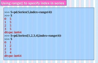 Using range() to specify index in series
>>> S=pd.Series(5,index=range(4))
>>> S
0 5
1 5
2 5
3 5
dtype: int64
>>> S=pd.Series([1,2,3,4],index=range(4))
>>> S
0 1
1 2
2 3
3 4
dtype: int64
 