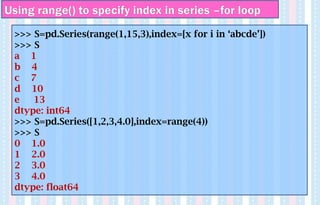 Using range() to specify index in series –for loop
>>> S=pd.Series(range(1,15,3),index=[x for i in ‘abcde’])
>>> S
a 1
b 4
c 7
d 10
e 13
dtype: int64
>>> S=pd.Series([1,2,3,4.0],index=range(4))
>>> S
0 1.0
1 2.0
2 3.0
3 4.0
dtype: float64
 