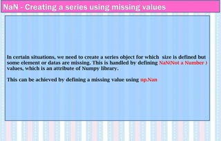 NaN - Creating a series using missing values
In certain situations, we need to create a series object for which size is defined but
some element or datas are missing. This is handled by defining NaN(Not a Number )
values, which is an attribute of Numpy library.
This can be achieved by defining a missing value using np.Nan
 