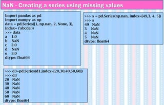 NaN - Creating a series using missing values
Import pandas as pd
Import numpy as np
data = pd.Series([1, np.nan, 2, None, 3],
index= ('abcde'))
>>> data
a 1.0
b NaN
c 2.0
d NaN
e 3.0
dtype: float64
>>> d3=pd.Series(d1,index=[20,30,40,50,60])
>>> d3
20 NaN
30 NaN
40 NaN
50 NaN
60 NaN
dtype: float64
>>> s = pd.Series(np.nan, index=[49,3, 4, 5])
>>> s
49 NaN
3 NaN
4 NaN
5 NaN
dtype: float64
 