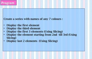 Program
Create a series with names of any 7 colours :
• Display the first element
• Display the third element
• Display the first 3 elements (Using Slicing)
• Display the element starting from 2nd till 3rd (Using
Slicing)
• Display last 2 elements (Using Slicing)
 
