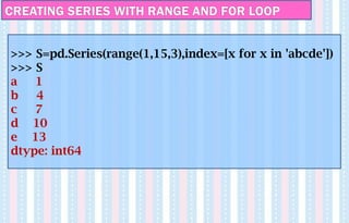 CREATING SERIES WITH RANGE AND FOR LOOP
>>> S=pd.Series(range(1,15,3),index=[x for x in 'abcde'])
>>> S
a 1
b 4
c 7
d 10
e 13
dtype: int64
 