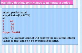 Handling floating point values to generate a series
import pandas as pd
ab=pd.Series([2,4,6,7.5])
ab
0 2.0
1 4.0
2 6.0
3 7.5
Dtype : float64
Since 7.5 is a float value, it will convert the rest of the integer
values to float and so it be overall a float series.
 