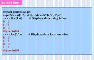 import pandas as pd
a=pd.Series([1,2,3,4,5], index=‘a’,’b’,’c’,’d’,’e’])
>>> a.iloc[1:4] # Displays data using index
b 2
c 3
d 4
dtype: int64
>>> a.loc['b':'e'] # Displays data location wise
b 2
c 3
d 4
e 5
dtype: int64
loc and iloc
 