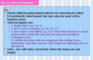loc vs. iloc in Pandas
loc
• Purely label-location based indexer for selection by label.
• It is primarily label based, but may also be used with a
boolean array.
• Allowed inputs are:
 A single label, e.g. 5 or 'a'.
 A list or array of labels, e.g. ['a', 'b', 'c'].
 A slice object with labels, e.g. 'a':'f' (note that contrary to usual
python slices, both the start and the stop are included!).
 A boolean array.
 A callable function with one argument (the calling Series,
DataFrame ) and that returns valid output for indexing (one of
the above)
• Note : .loc will raise a KeyError when the items are not
found
 