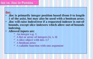iloc-
• .iloc is primarily integer position based (from 0 to length-
1 of the axis), but may also be used with a boolean array.
• .iloc will raise IndexError if a requested indexer is out-of-
bounds, except slice indexers which allow out-of-bounds
indexing.
• Allowed inputs are:
 An integer e.g. 5
 A list or array of integers [4, 3, 0]
 A slice object with ints 1:7
 A boolean array
 A callable function with one argument
loc vs. iloc in Pandas
 