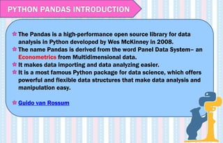 The Pandas is a high-performance open source library for data
analysis in Python developed by Wes McKinney in 2008.
The name Pandas is derived from the word Panel Data System– an
Econometrics from Multidimensional data.
It makes data importing and data analyzing easier.
It is a most famous Python package for data science, which offers
powerful and flexible data structures that make data analysis and
manipulation easy.
Guido van Rossum
PYTHON PANDAS INTRODUCTION
 