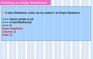 Creating an empty Dataframe
A basic DataFrame, which can be created is an Empty Dataframe.
>>> import pandas as pd
>>> d=pd.DataFrame()
>>> d
Empty DataFrame
Columns: []
Index: []
 