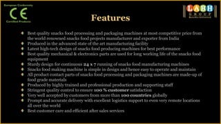 Features
Best quality snacks food processing and packaging machines at most competitive price from
the world renowned snacks food projects manufacturer and exporter from India
Produced in the advanced state of the art manufacturing facility
Latest high-tech design of snacks food producing machines for best performance
Best quality mechanical & electronics parts are used for long working life of the snacks food
equipment
Sturdy design for continuous 24 x 7 running of snacks food manufacturing machines
Snacks food making machine is simple in design and hence easy to operate and maintain
All product contact parts of snacks food processing and packaging machines are made-up of
food grade materials
Produced by highly trained and professional production and supporting staff
Stringent quality control to ensure 100 % customer satisfaction
Very well accepted by customers from more than 100 countries globally
Prompt and accurate delivery with excellent logistics support to even very remote locations
all over the world
Best customer care and efficient after sales services
 
