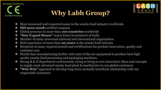 Most renowned and respected name in the snacks food industry worldwide
ISO 9001-2008 certified company
Global presence in more than 100 countries worldwide
"Star Export House" status from Government of India
Member of many renowned national and international organization
Rich experience of more than 20 years in the snacks food industry
Recipient of many reputed awards and certifications for product innovation, quality and
customer care
World class manufacturing facility with state of the art equipment to produce best high
quality snacks food processing and packaging machines
Strong R & D department continuously trying to bring in new innovative ideas and concepts
to supply most advanced snacks food plant & machineries to our global customers
"Win-Win" approach to develop long-term mutually beneficial relationship with our
respectable customers
Why Labh Group?
 