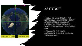 ALTITUDE
• INDIA HAS MOUNTAINS IN THE
NORTH IN WHICH AVERAGE HEIGHT
OF 6000 METERS . HIMALIYAS
PROTECT US FROM THE COLD
WINDS COMING FROM THE CENTRAL
ASIA.
• BEACAUSE THE WINDS
ARE MILDER THAN THE WINDS IN
THE HIMALIYAS.
 