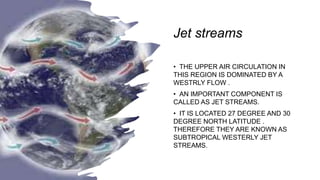 Jet streams
• THE UPPER AIR CIRCULATION IN
THIS REGION IS DOMINATED BY A
WESTRLY FLOW .
• AN IMPORTANT COMPONENT IS
CALLED AS JET STREAMS.
• IT IS LOCATED 27 DEGREE AND 30
DEGREE NORTH LATITUDE .
THEREFORE THEY ARE KNOWN AS
SUBTROPICAL WESTERLY JET
STREAMS.
 