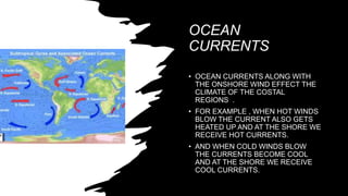 OCEAN
CURRENTS
• OCEAN CURRENTS ALONG WITH
THE ONSHORE WIND EFFECT THE
CLIMATE OF THE COSTAL
REGIONS .
• FOR EXAMPLE , WHEN HOT WINDS
BLOW THE CURRENT ALSO GETS
HEATED UP AND AT THE SHORE WE
RECEIVE HOT CURRENTS.
• AND WHEN COLD WINDS BLOW
THE CURRENTS BECOME COOL
AND AT THE SHORE WE RECEIVE
COOL CURRENTS.
 