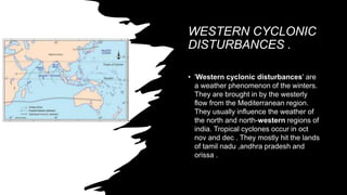 WESTERN CYCLONIC
DISTURBANCES .
• 'Western cyclonic disturbances' are
a weather phenomenon of the winters.
They are brought in by the westerly
flow from the Mediterranean region.
They usually influence the weather of
the north and north-western regions of
india. Tropical cyclones occur in oct
nov and dec . They mostly hit the lands
of tamil nadu ,andhra pradesh and
orissa .
 