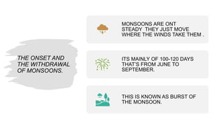 THE ONSET AND
THE WITHDRAWAL
OF MONSOONS.
MONSOONS ARE ONT
STEADY THEY JUST MOVE
WHERE THE WINDS TAKE THEM .
ITS MAINLY OF 100-120 DAYS
THAT’S FROM JUNE TO
SEPTEMBER.
THIS IS KNOWN AS BURST OF
THE MONSOON.
 