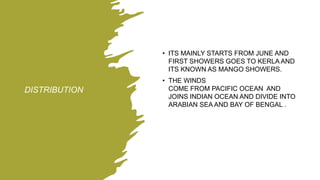 DISTRIBUTION
• ITS MAINLY STARTS FROM JUNE AND
FIRST SHOWERS GOES TO KERLA AND
ITS KNOWN AS MANGO SHOWERS.
• THE WINDS
COME FROM PACIFIC OCEAN AND
JOINS INDIAN OCEAN AND DIVIDE INTO
ARABIAN SEA AND BAY OF BENGAL .
 