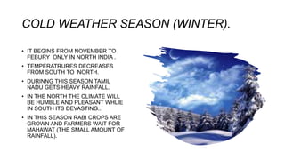 COLD WEATHER SEASON (WINTER).
• IT BEGINS FROM NOVEMBER TO
FEBURY ONLY IN NORTH INDIA .
• TEMPERATRURES DECREASES
FROM SOUTH TO NORTH.
• DURINNG THIS SEASON TAMIL
NADU GETS HEAVY RAINFALL.
• IN THE NORTH THE CLIMATE WILL
BE HUMBLE AND PLEASANT WHLIE
IN SOUTH ITS DEVASTING..
• IN THIS SEASON RABI CROPS ARE
GROWN AND FARMERS WAIT FOR
MAHAWAT (THE SMALL AMOUNT OF
RAINFALL).
 