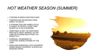 HOT WEATHER SEASON (SUMMER)
• IT BEGINS IN MARCH AND END IN MAY .
• TEMPERATURE DECREASES FROM
NORTH TO SOUTH .
• A STRIKING FEATURE NAMED LOO IS
A THREAT TO PEOPLE LIVING THAR
DESERT AS IT KILLS PERSONS.
• SOMETIMES IN MAY THE NORTHERN
INDIA GETS HEAVY RAINFALL AS THE
LAND GETS WARM AND ATTRACT ALL
WINDS TO IT.
• IN BENGAL ,KALBAISAKHI IS
A FESTIVAL,WHERE STROMS HIT THE
LAND.
• KERLA AND KARNATAKA, GETS SHOWERS
NAMED MANGO SHOWERS IN WHICH ALL
MANGOES RIPEN.
 