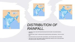 DISTRIBUTION OF
RAINFALL.
• WESTERN COAST AND NORTHEASTERN INDIA RECIVES MORE THAN 400CM RAINFALL
ANNUALLY.
• IN RAJASTHAN ,GUJRAT HARYANA AND PUNJAB RECIEVES LESS RAINFALL THAN THE FIRST
ONE.
• DECCAN PLATEAU ALSO GETS VERY LESS RAINFALL AND THE MAIN ONE IS SAHYADRIS.
• THE TALK IS TO SAY THAT WHERE THERE IS MORE RAIN THERE WILL BE FLOOD AND WHEN
LESS RAIN OCCURS THERE WILL DROUGHT .
 