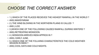 CHOOSE THE CORRECT ANSWER
• 1.) WHICH OF THE PLACES RECIEVES THE HIGHEST RAINFALL IN THE WORLD ?
• ANS) MAWSYNRAM
• 2.) THE WIND BLOWING IN THE NORTHERN PLAINS IS CALLED ?
• ANS.) LOO
• 3.)WHICH ONE OF THE FOLLOWING CAUSES RAINFALL DURING WINTERS ?
• ANS) RETREATING MONSOON.
• 4.) MONSOON ARRIVES INDIA APPROX IN ?
• ANS). EARLY JUNE.
• 5.) WHICH ONE OF THE FOLLWING CHARACTERSTICS THE COLD WEATHER
SEASON IN INDIA ?
• ANS) COOL DAYS AND COLD NIGHTS.
 