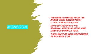 MONSOON
• THE WORD IS DERIVED FROM THE
ARABIC WORD MAUSIM WHICH
LITRELLY MEANS SEASONS.
• MONSOON REFERS TO THE
SEASONAL REVERSAL IN THE WIND
DIRECTION DURING A YEAR.
• THE CLIMATE OF INDIA IS DESCRIBED
AS MONSOON TYPE.
 