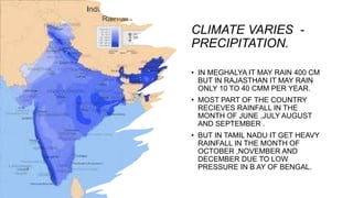 CLIMATE VARIES -
PRECIPITATION.
• IN MEGHALYA IT MAY RAIN 400 CM
BUT IN RAJASTHAN IT MAY RAIN
ONLY 10 TO 40 CMM PER YEAR.
• MOST PART OF THE COUNTRY
RECIEVES RAINFALL IN THE
MONTH OF JUNE ,JULY AUGUST
AND SEPTEMBER .
• BUT IN TAMIL NADU IT GET HEAVY
RAINFALL IN THE MONTH OF
OCTOBER ,NOVEMBER AND
DECEMBER DUE TO LOW
PRESSURE IN B AY OF BENGAL.
 