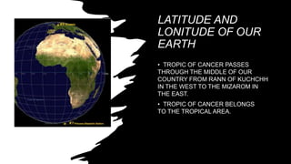 LATITUDE AND
LONITUDE OF OUR
EARTH
• TROPIC OF CANCER PASSES
THROUGH THE MIDDLE OF OUR
COUNTRY FROM RANN OF KUCHCHH
IN THE WEST TO THE MIZAROM IN
THE EAST.
• TROPIC OF CANCER BELONGS
TO THE TROPICAL AREA.
 
