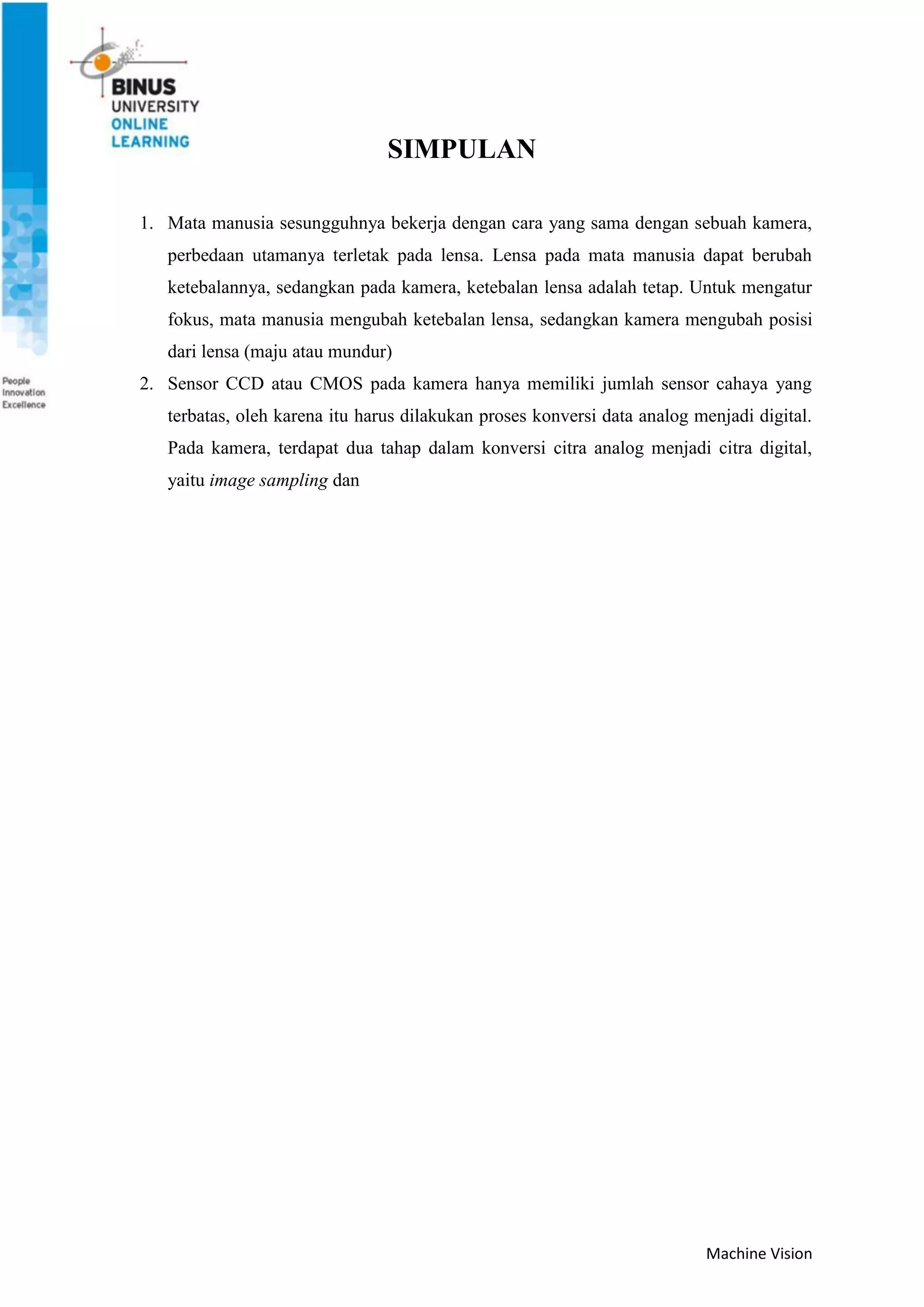 Machine Vision
SIMPULAN
1. Mata manusia sesungguhnya bekerja dengan cara yang sama dengan sebuah kamera,
perbedaan utamanya terletak pada lensa. Lensa pada mata manusia dapat berubah
ketebalannya, sedangkan pada kamera, ketebalan lensa adalah tetap. Untuk mengatur
fokus, mata manusia mengubah ketebalan lensa, sedangkan kamera mengubah posisi
dari lensa (maju atau mundur)
2. Sensor CCD atau CMOS pada kamera hanya memiliki jumlah sensor cahaya yang
terbatas, oleh karena itu harus dilakukan proses konversi data analog menjadi digital.
Pada kamera, terdapat dua tahap dalam konversi citra analog menjadi citra digital,
yaitu image sampling dan
 