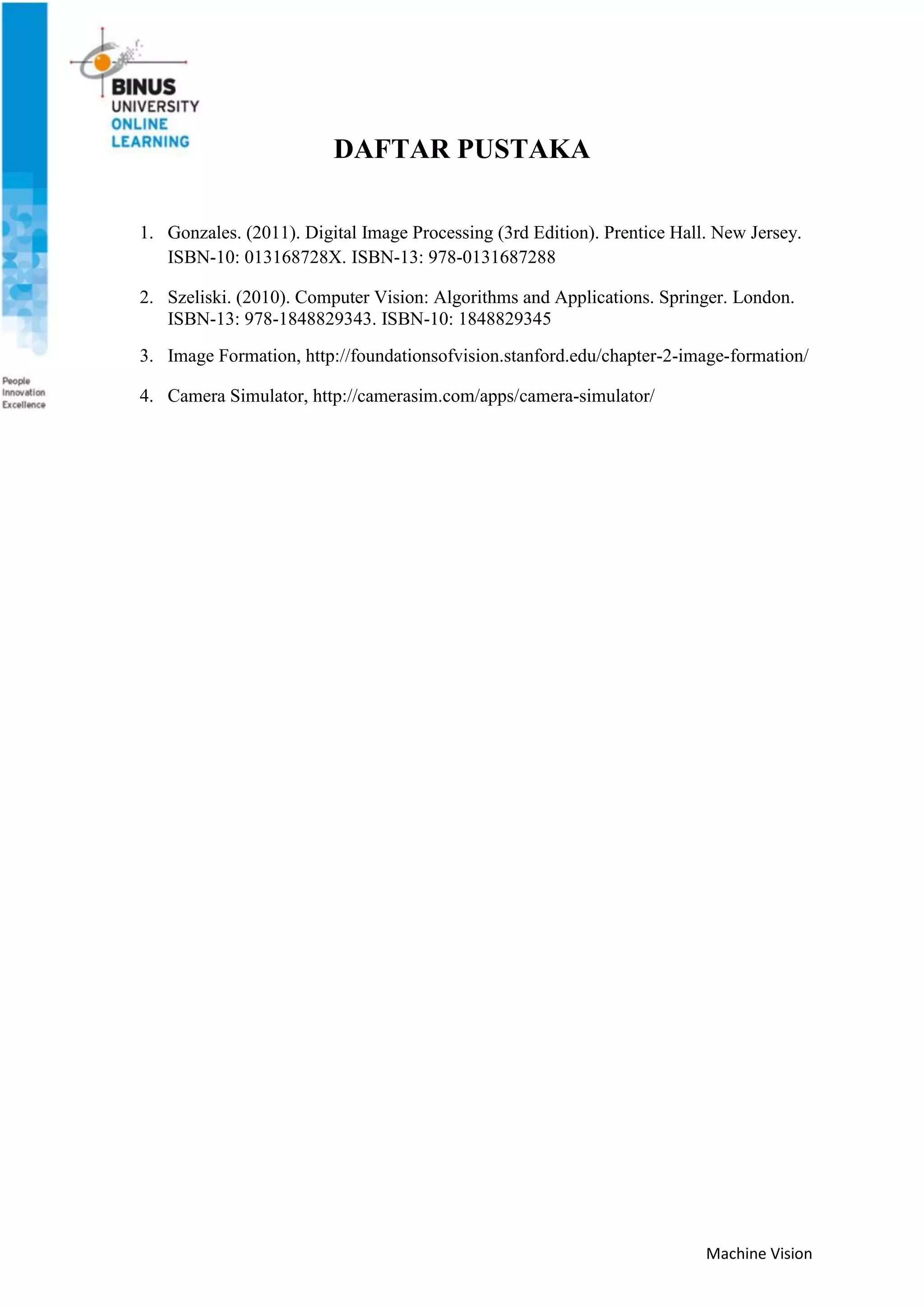 Machine Vision
DAFTAR PUSTAKA
1. Gonzales. (2011). Digital Image Processing (3rd Edition). Prentice Hall. New Jersey.
ISBN-10: 013168728X. ISBN-13: 978-0131687288
2. Szeliski. (2010). Computer Vision: Algorithms and Applications. Springer. London.
ISBN-13: 978-1848829343. ISBN-10: 1848829345
3. Image Formation, http://foundationsofvision.stanford.edu/chapter-2-image-formation/
4. Camera Simulator, http://camerasim.com/apps/camera-simulator/
 