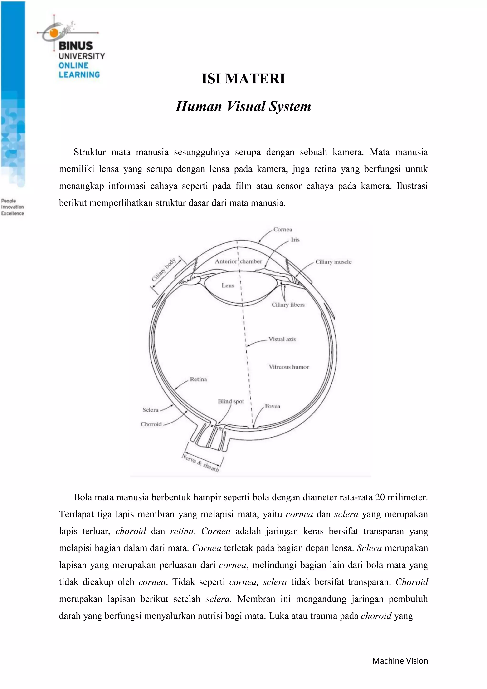 Machine Vision
ISI MATERI
Human Visual System
Struktur mata manusia sesungguhnya serupa dengan sebuah kamera. Mata manusia
memiliki lensa yang serupa dengan lensa pada kamera, juga retina yang berfungsi untuk
menangkap informasi cahaya seperti pada film atau sensor cahaya pada kamera. Ilustrasi
berikut memperlihatkan struktur dasar dari mata manusia.
Bola mata manusia berbentuk hampir seperti bola dengan diameter rata-rata 20 milimeter.
Terdapat tiga lapis membran yang melapisi mata, yaitu cornea dan sclera yang merupakan
lapis terluar, choroid dan retina. Cornea adalah jaringan keras bersifat transparan yang
melapisi bagian dalam dari mata. Cornea terletak pada bagian depan lensa. Sclera merupakan
lapisan yang merupakan perluasan dari cornea, melindungi bagian lain dari bola mata yang
tidak dicakup oleh cornea. Tidak seperti cornea, sclera tidak bersifat transparan. Choroid
merupakan lapisan berikut setelah sclera. Membran ini mengandung jaringan pembuluh
darah yang berfungsi menyalurkan nutrisi bagi mata. Luka atau trauma pada choroid yang
 