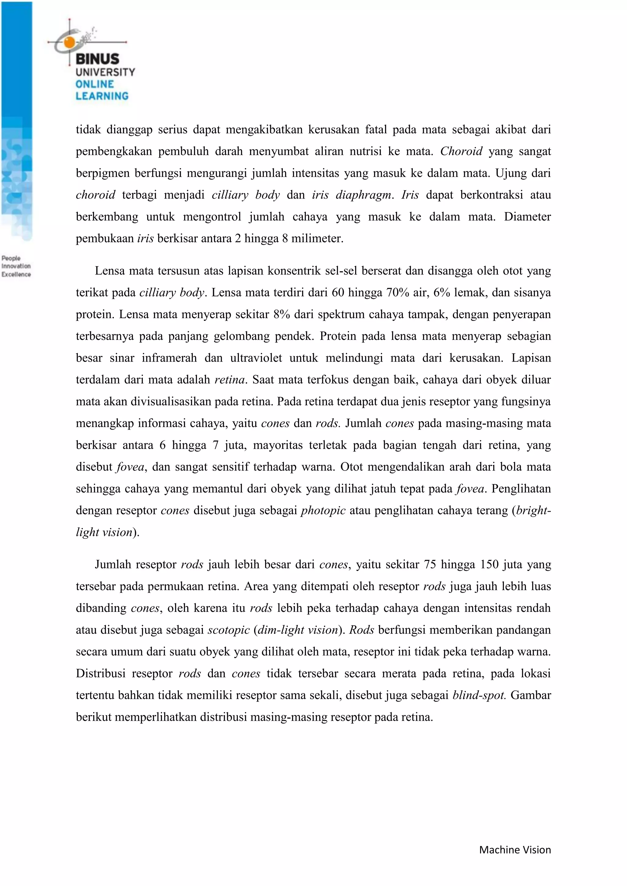 Machine Vision
tidak dianggap serius dapat mengakibatkan kerusakan fatal pada mata sebagai akibat dari
pembengkakan pembuluh darah menyumbat aliran nutrisi ke mata. Choroid yang sangat
berpigmen berfungsi mengurangi jumlah intensitas yang masuk ke dalam mata. Ujung dari
choroid terbagi menjadi cilliary body dan iris diaphragm. Iris dapat berkontraksi atau
berkembang untuk mengontrol jumlah cahaya yang masuk ke dalam mata. Diameter
pembukaan iris berkisar antara 2 hingga 8 milimeter.
Lensa mata tersusun atas lapisan konsentrik sel-sel berserat dan disangga oleh otot yang
terikat pada cilliary body. Lensa mata terdiri dari 60 hingga 70% air, 6% lemak, dan sisanya
protein. Lensa mata menyerap sekitar 8% dari spektrum cahaya tampak, dengan penyerapan
terbesarnya pada panjang gelombang pendek. Protein pada lensa mata menyerap sebagian
besar sinar inframerah dan ultraviolet untuk melindungi mata dari kerusakan. Lapisan
terdalam dari mata adalah retina. Saat mata terfokus dengan baik, cahaya dari obyek diluar
mata akan divisualisasikan pada retina. Pada retina terdapat dua jenis reseptor yang fungsinya
menangkap informasi cahaya, yaitu cones dan rods. Jumlah cones pada masing-masing mata
berkisar antara 6 hingga 7 juta, mayoritas terletak pada bagian tengah dari retina, yang
disebut fovea, dan sangat sensitif terhadap warna. Otot mengendalikan arah dari bola mata
sehingga cahaya yang memantul dari obyek yang dilihat jatuh tepat pada fovea. Penglihatan
dengan reseptor cones disebut juga sebagai photopic atau penglihatan cahaya terang (bright-
light vision).
Jumlah reseptor rods jauh lebih besar dari cones, yaitu sekitar 75 hingga 150 juta yang
tersebar pada permukaan retina. Area yang ditempati oleh reseptor rods juga jauh lebih luas
dibanding cones, oleh karena itu rods lebih peka terhadap cahaya dengan intensitas rendah
atau disebut juga sebagai scotopic (dim-light vision). Rods berfungsi memberikan pandangan
secara umum dari suatu obyek yang dilihat oleh mata, reseptor ini tidak peka terhadap warna.
Distribusi reseptor rods dan cones tidak tersebar secara merata pada retina, pada lokasi
tertentu bahkan tidak memiliki reseptor sama sekali, disebut juga sebagai blind-spot. Gambar
berikut memperlihatkan distribusi masing-masing reseptor pada retina.
 