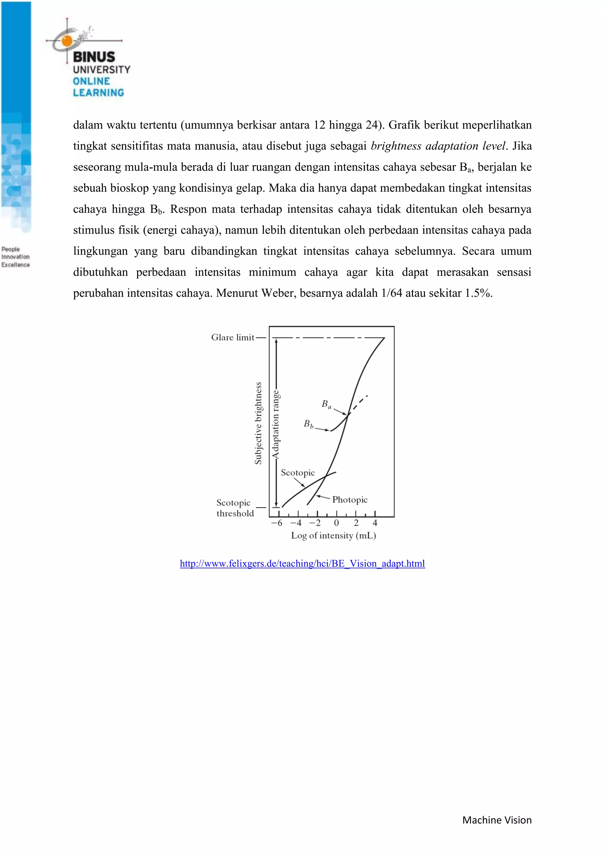 Machine Vision
dalam waktu tertentu (umumnya berkisar antara 12 hingga 24). Grafik berikut meperlihatkan
tingkat sensitifitas mata manusia, atau disebut juga sebagai brightness adaptation level. Jika
seseorang mula-mula berada di luar ruangan dengan intensitas cahaya sebesar Ba, berjalan ke
sebuah bioskop yang kondisinya gelap. Maka dia hanya dapat membedakan tingkat intensitas
cahaya hingga Bb. Respon mata terhadap intensitas cahaya tidak ditentukan oleh besarnya
stimulus fisik (energi cahaya), namun lebih ditentukan oleh perbedaan intensitas cahaya pada
lingkungan yang baru dibandingkan tingkat intensitas cahaya sebelumnya. Secara umum
dibutuhkan perbedaan intensitas minimum cahaya agar kita dapat merasakan sensasi
perubahan intensitas cahaya. Menurut Weber, besarnya adalah 1/64 atau sekitar 1.5%.
http://www.felixgers.de/teaching/hci/BE_Vision_adapt.html
 