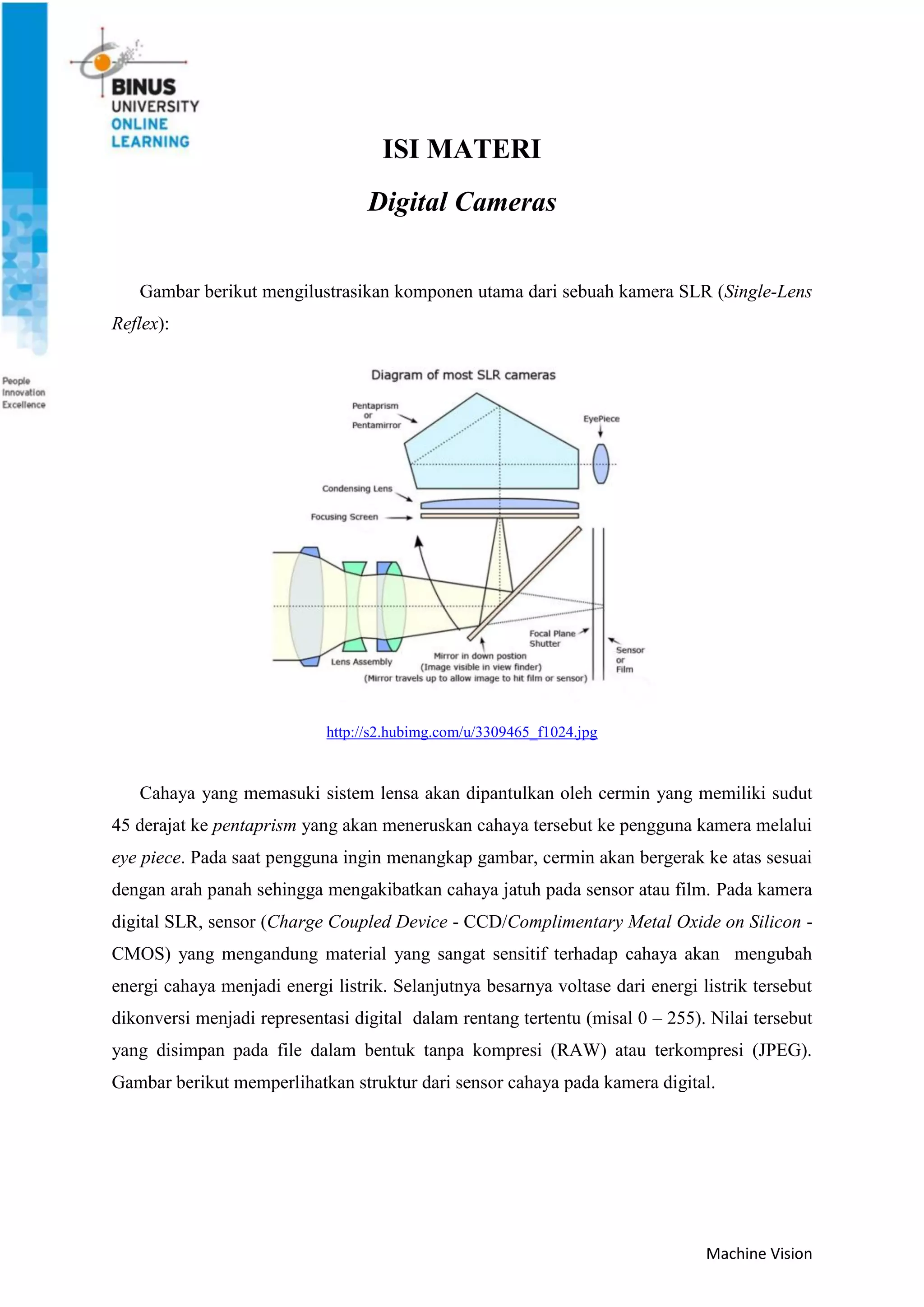 Machine Vision
ISI MATERI
Digital Cameras
Gambar berikut mengilustrasikan komponen utama dari sebuah kamera SLR (Single-Lens
Reflex):
http://s2.hubimg.com/u/3309465_f1024.jpg
Cahaya yang memasuki sistem lensa akan dipantulkan oleh cermin yang memiliki sudut
45 derajat ke pentaprism yang akan meneruskan cahaya tersebut ke pengguna kamera melalui
eye piece. Pada saat pengguna ingin menangkap gambar, cermin akan bergerak ke atas sesuai
dengan arah panah sehingga mengakibatkan cahaya jatuh pada sensor atau film. Pada kamera
digital SLR, sensor (Charge Coupled Device - CCD/Complimentary Metal Oxide on Silicon -
CMOS) yang mengandung material yang sangat sensitif terhadap cahaya akan mengubah
energi cahaya menjadi energi listrik. Selanjutnya besarnya voltase dari energi listrik tersebut
dikonversi menjadi representasi digital dalam rentang tertentu (misal 0 – 255). Nilai tersebut
yang disimpan pada file dalam bentuk tanpa kompresi (RAW) atau terkompresi (JPEG).
Gambar berikut memperlihatkan struktur dari sensor cahaya pada kamera digital.
 