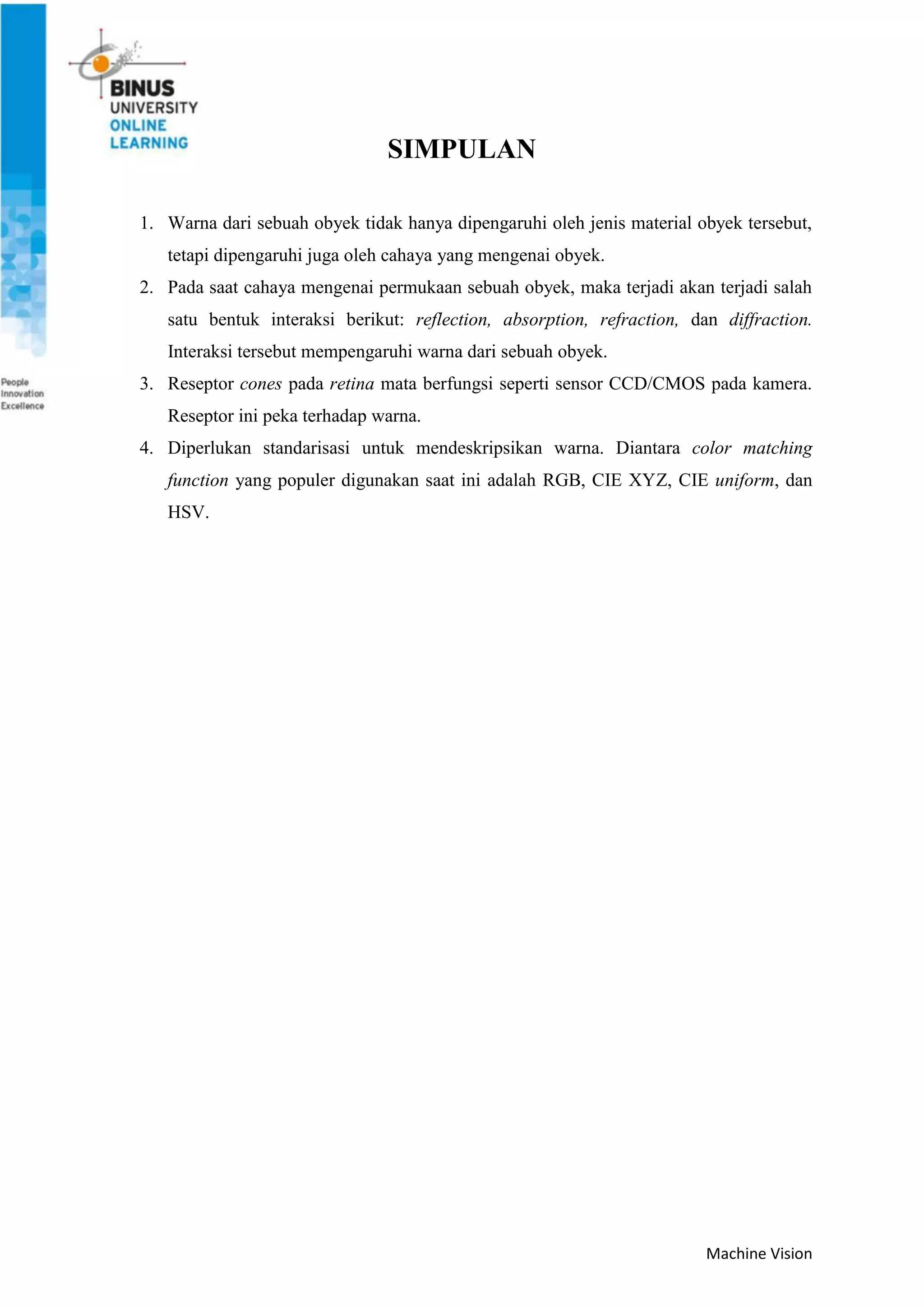 Machine Vision
SIMPULAN
1. Warna dari sebuah obyek tidak hanya dipengaruhi oleh jenis material obyek tersebut,
tetapi dipengaruhi juga oleh cahaya yang mengenai obyek.
2. Pada saat cahaya mengenai permukaan sebuah obyek, maka terjadi akan terjadi salah
satu bentuk interaksi berikut: reflection, absorption, refraction, dan diffraction.
Interaksi tersebut mempengaruhi warna dari sebuah obyek.
3. Reseptor cones pada retina mata berfungsi seperti sensor CCD/CMOS pada kamera.
Reseptor ini peka terhadap warna.
4. Diperlukan standarisasi untuk mendeskripsikan warna. Diantara color matching
function yang populer digunakan saat ini adalah RGB, CIE XYZ, CIE uniform, dan
HSV.
 