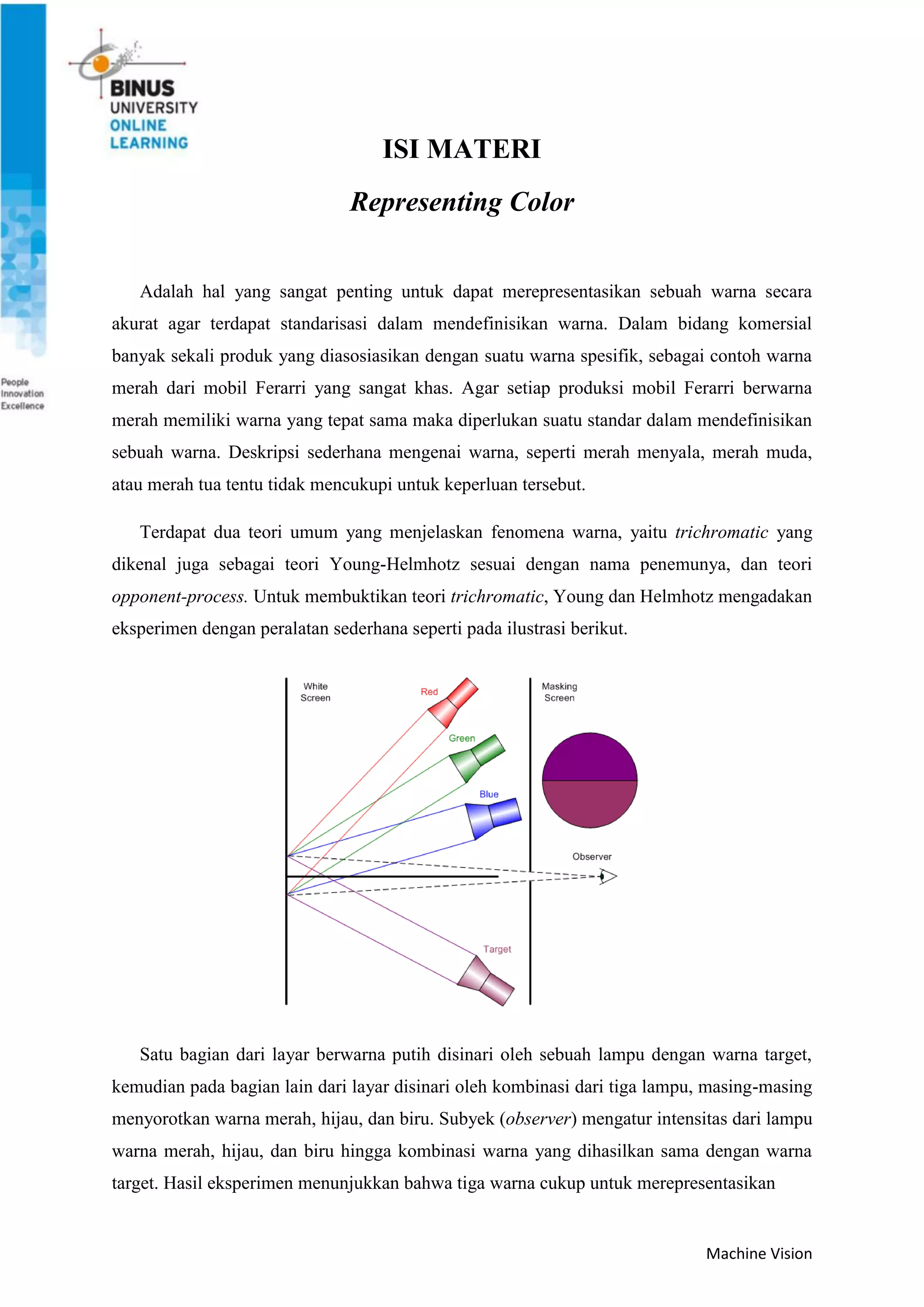 Machine Vision
ISI MATERI
Representing Color
Adalah hal yang sangat penting untuk dapat merepresentasikan sebuah warna secara
akurat agar terdapat standarisasi dalam mendefinisikan warna. Dalam bidang komersial
banyak sekali produk yang diasosiasikan dengan suatu warna spesifik, sebagai contoh warna
merah dari mobil Ferarri yang sangat khas. Agar setiap produksi mobil Ferarri berwarna
merah memiliki warna yang tepat sama maka diperlukan suatu standar dalam mendefinisikan
sebuah warna. Deskripsi sederhana mengenai warna, seperti merah menyala, merah muda,
atau merah tua tentu tidak mencukupi untuk keperluan tersebut.
Terdapat dua teori umum yang menjelaskan fenomena warna, yaitu trichromatic yang
dikenal juga sebagai teori Young-Helmhotz sesuai dengan nama penemunya, dan teori
opponent-process. Untuk membuktikan teori trichromatic, Young dan Helmhotz mengadakan
eksperimen dengan peralatan sederhana seperti pada ilustrasi berikut.
Satu bagian dari layar berwarna putih disinari oleh sebuah lampu dengan warna target,
kemudian pada bagian lain dari layar disinari oleh kombinasi dari tiga lampu, masing-masing
menyorotkan warna merah, hijau, dan biru. Subyek (observer) mengatur intensitas dari lampu
warna merah, hijau, dan biru hingga kombinasi warna yang dihasilkan sama dengan warna
target. Hasil eksperimen menunjukkan bahwa tiga warna cukup untuk merepresentasikan
 