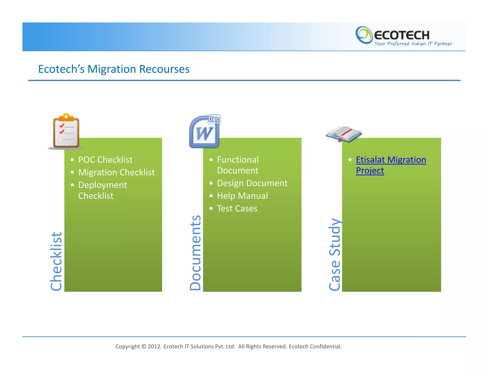 Ecotech’s Migration Recourses




              • POC Checklist                                     • Functional                                             • Etisalat Migration
              • Migration Checklist                                 Document                                                 Project
              • Deployment                                        • Design Document
                Checklist                                         • Help Manual
                                                                  • Test Cases
                                                      Documents




                                                                                                              Case Study
  Checklist




                         Copyright © 2012. Ecotech IT Solutions Pvt. Ltd. All Rights Reserved. Ecotech Confidential.
 