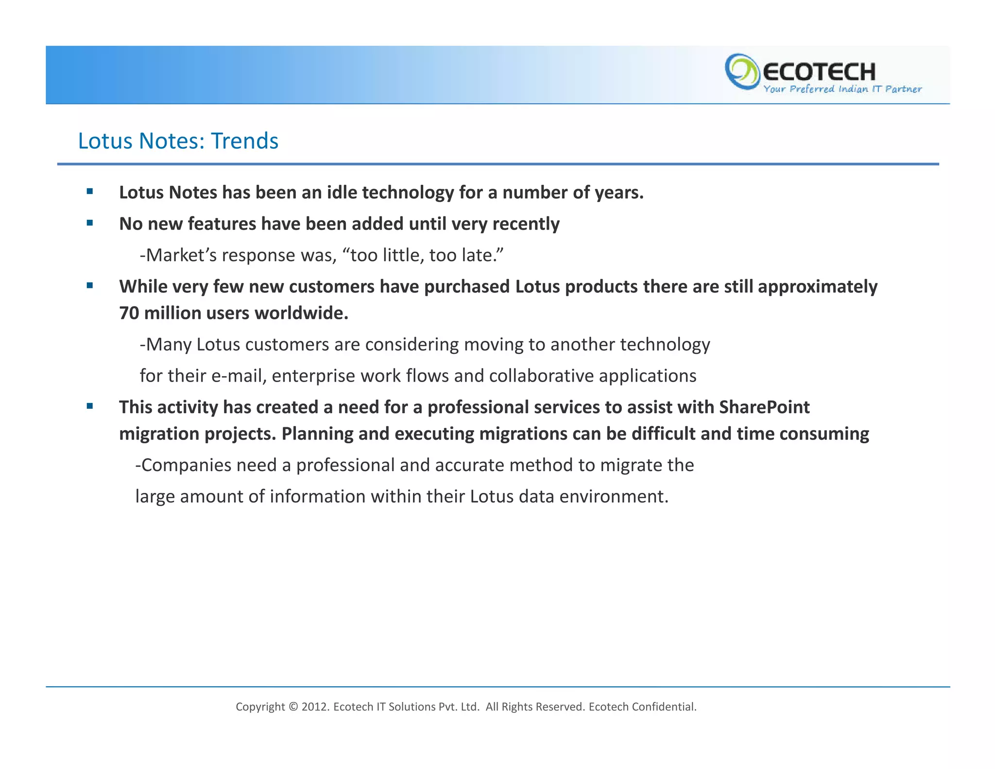 Lotus Notes: Trends
   Lotus Notes has been an idle technology for a number of years.
   No new features have been added until very recently
     -Market’s response was, “too little, too late.”
   While very few new customers have purchased Lotus products there are still approximately
   70 million users worldwide.
     -Many Lotus customers are considering moving to another technology
     for their e-mail, enterprise work flows and collaborative applications
   This activity has created a need for a professional services to assist with SharePoint
   migration projects. Planning and executing migrations can be difficult and time consuming
     -Companies need a professional and accurate method to migrate the
     large amount of information within their Lotus data environment.




                 Copyright © 2012. Ecotech IT Solutions Pvt. Ltd. All Rights Reserved. Ecotech Confidential.
 