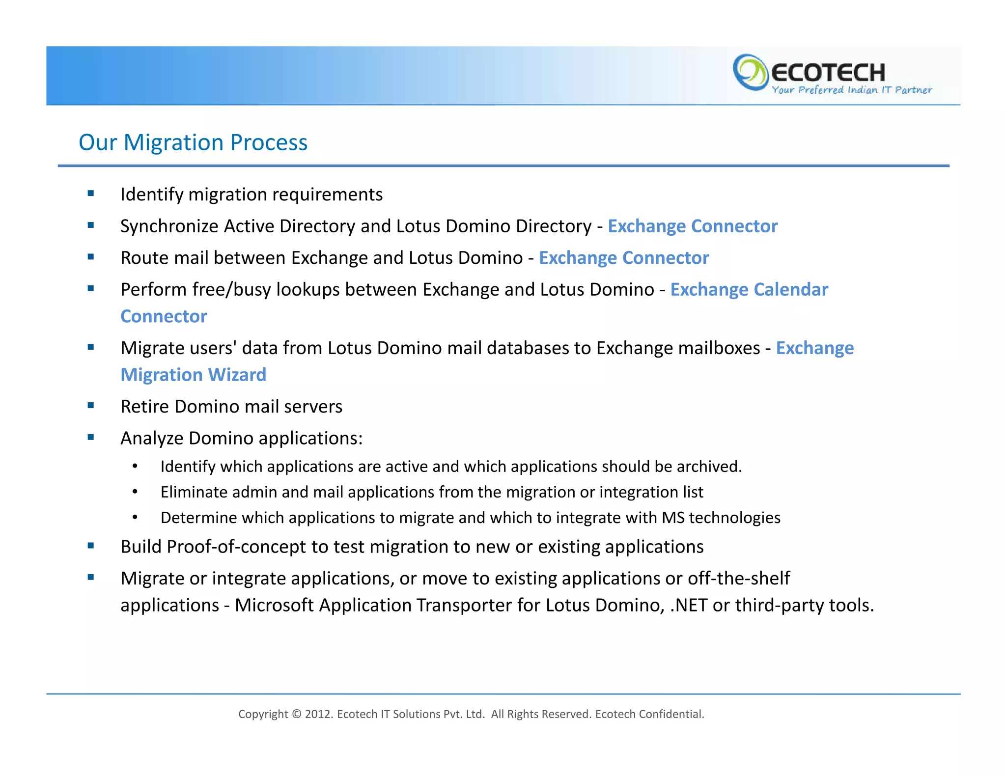 Our Migration Process
   Identify migration requirements
   Synchronize Active Directory and Lotus Domino Directory - Exchange Connector
   Route mail between Exchange and Lotus Domino - Exchange Connector
   Perform free/busy lookups between Exchange and Lotus Domino - Exchange Calendar
   Connector
   Migrate users' data from Lotus Domino mail databases to Exchange mailboxes - Exchange
   Migration Wizard
   Retire Domino mail servers
   Analyze Domino applications:
    •   Identify which applications are active and which applications should be archived.
    •   Eliminate admin and mail applications from the migration or integration list
    •   Determine which applications to migrate and which to integrate with MS technologies
   Build Proof-of-concept to test migration to new or existing applications
   Migrate or integrate applications, or move to existing applications or off-the-shelf
   applications - Microsoft Application Transporter for Lotus Domino, .NET or third-party tools.




                  Copyright © 2012. Ecotech IT Solutions Pvt. Ltd. All Rights Reserved. Ecotech Confidential.
 