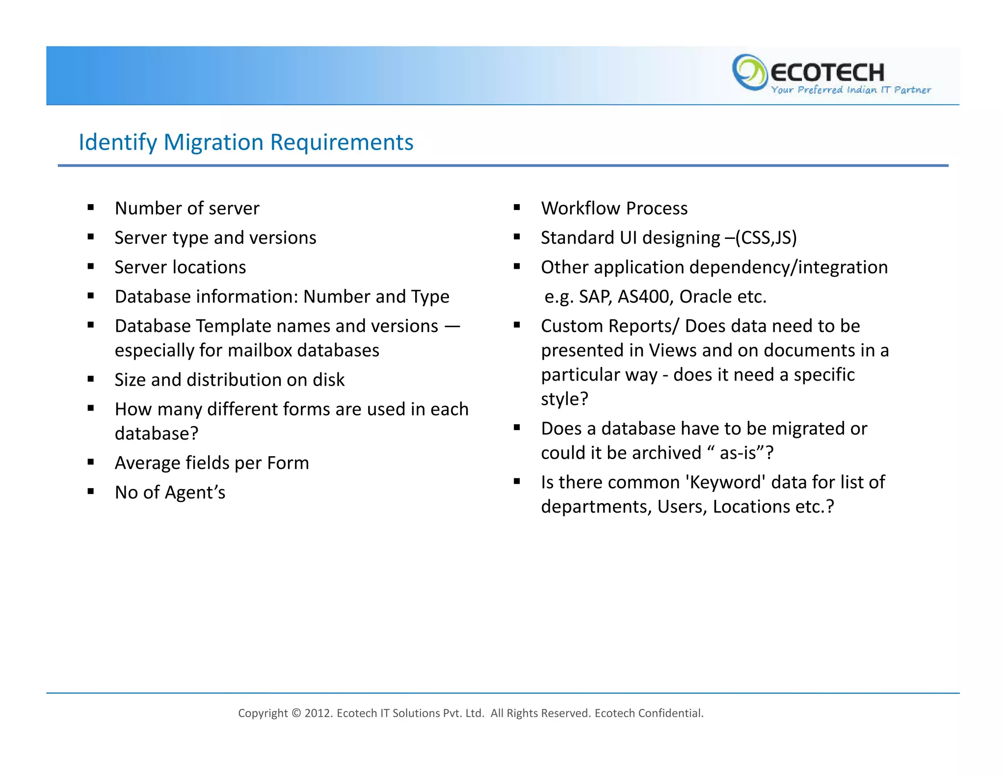 Identify Migration Requirements

   Number of server                                                         Workflow Process
   Server type and versions                                                 Standard UI designing –(CSS,JS)
   Server locations                                                         Other application dependency/integration
   Database information: Number and Type                                     e.g. SAP, AS400, Oracle etc.
   Database Template names and versions —                                   Custom Reports/ Does data need to be
   especially for mailbox databases                                         presented in Views and on documents in a
   Size and distribution on disk                                            particular way - does it need a specific
                                                                            style?
   How many different forms are used in each
   database?                                                                Does a database have to be migrated or
   Average fields per Form                                                  could it be archived “ as-is”?
                                                                            Is there common 'Keyword' data for list of
   No of Agent’s
                                                                            departments, Users, Locations etc.?




                 Copyright © 2012. Ecotech IT Solutions Pvt. Ltd. All Rights Reserved. Ecotech Confidential.
 