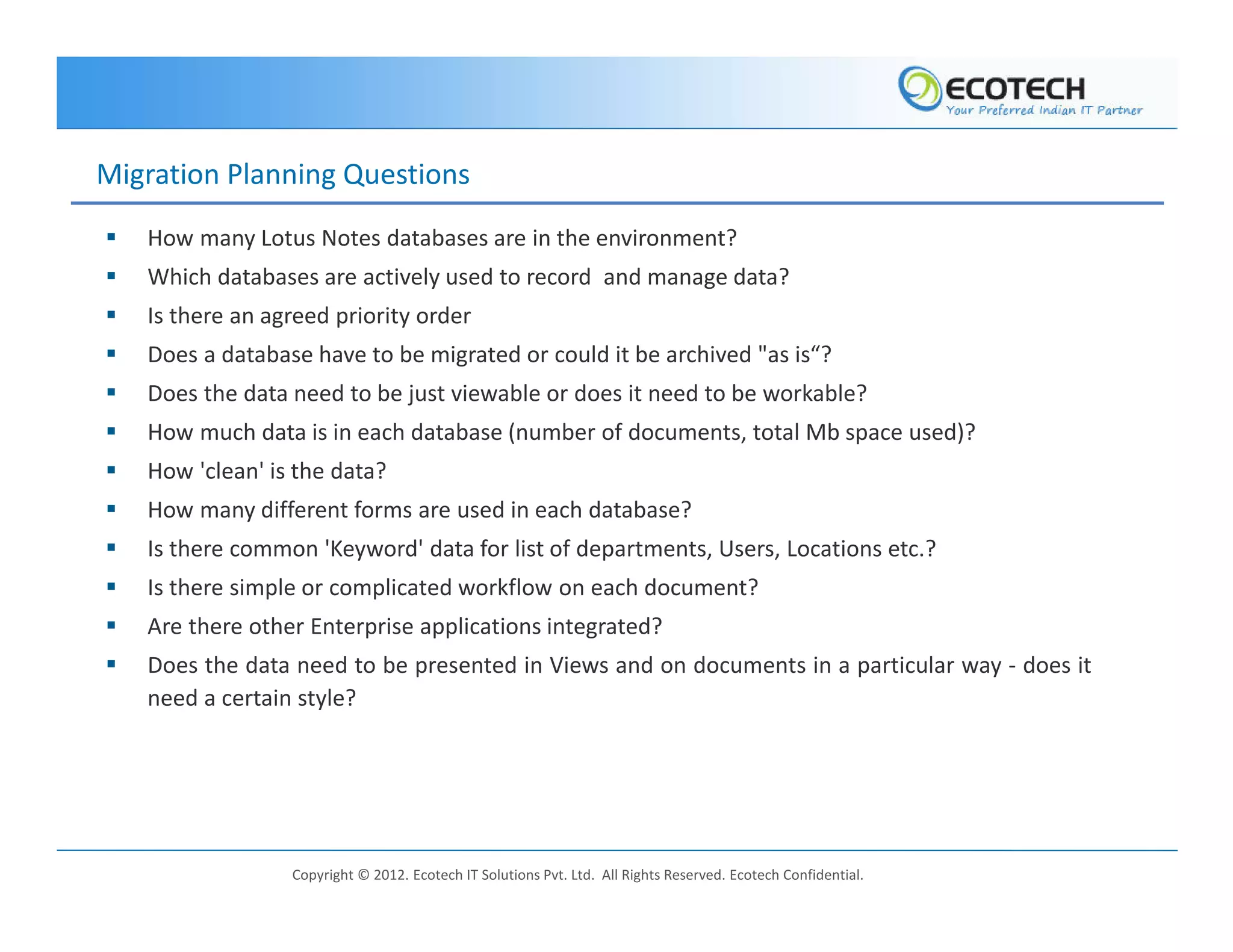 Migration Planning Questions
   How many Lotus Notes databases are in the environment?
   Which databases are actively used to record and manage data?
   Is there an agreed priority order
   Does a database have to be migrated or could it be archived "as is“?
   Does the data need to be just viewable or does it need to be workable?
   How much data is in each database (number of documents, total Mb space used)?
   How 'clean' is the data?
   How many different forms are used in each database?
   Is there common 'Keyword' data for list of departments, Users, Locations etc.?
   Is there simple or complicated workflow on each document?
   Are there other Enterprise applications integrated?
   Does the data need to be presented in Views and on documents in a particular way - does it
   need a certain style?




                 Copyright © 2012. Ecotech IT Solutions Pvt. Ltd. All Rights Reserved. Ecotech Confidential.
 