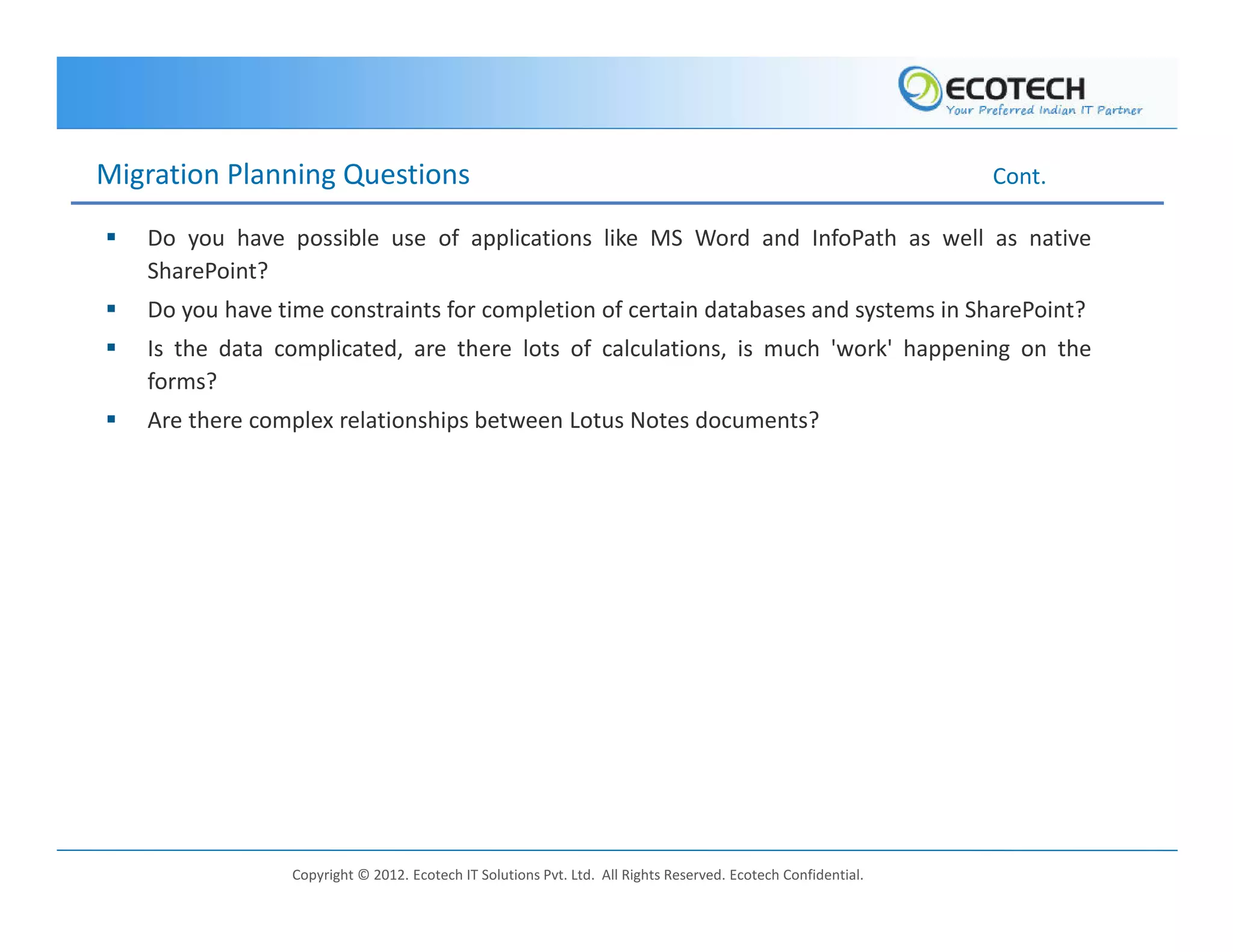 Migration Planning Questions                                                                                   Cont.

   Do you have possible use of applications like MS Word and InfoPath as well as native
   SharePoint?
   Do you have time constraints for completion of certain databases and systems in SharePoint?
   Is the data complicated, are there lots of calculations, is much 'work' happening on the
   forms?
   Are there complex relationships between Lotus Notes documents?




                 Copyright © 2012. Ecotech IT Solutions Pvt. Ltd. All Rights Reserved. Ecotech Confidential.
 