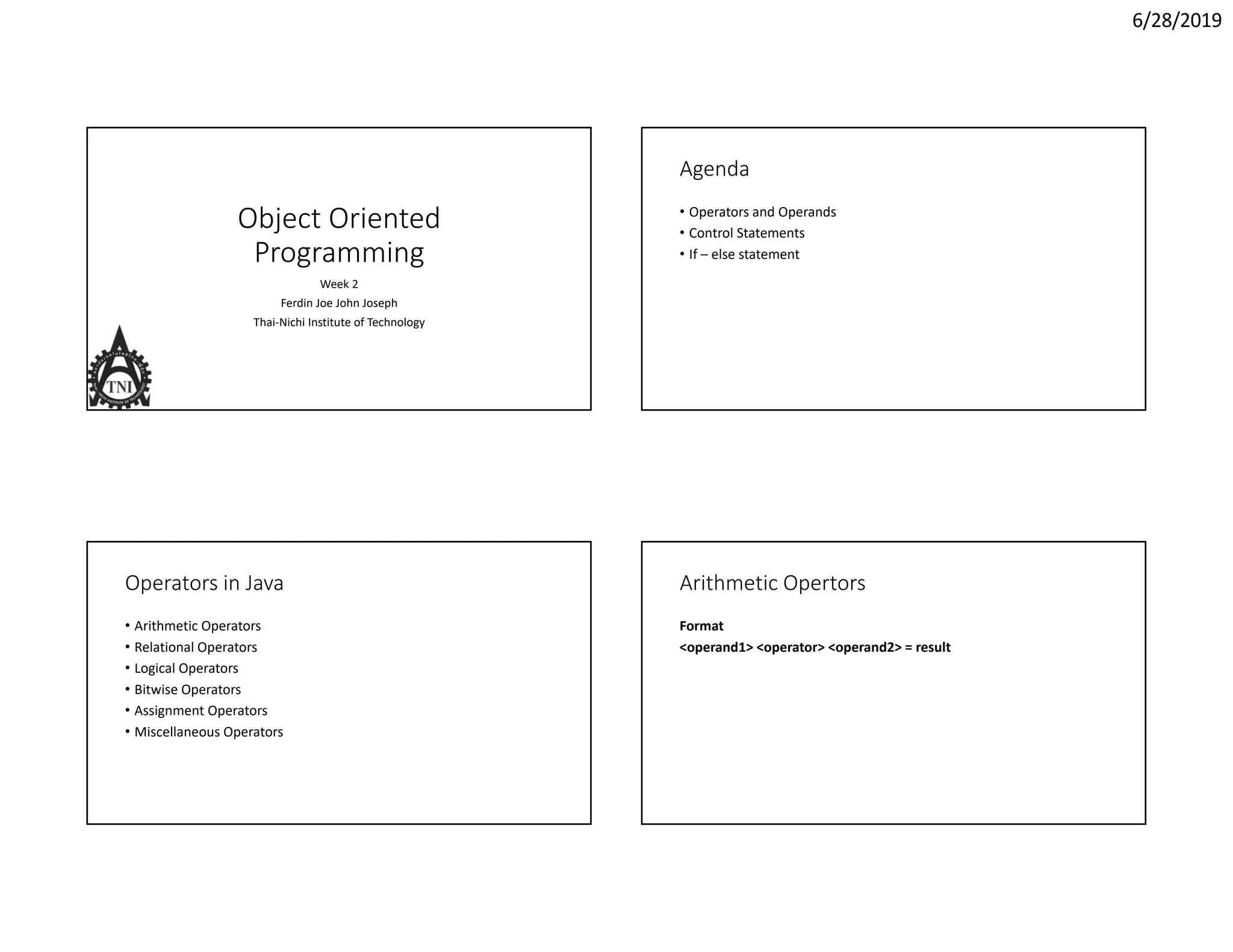 6/28/2019 Object Oriented  Programming Week 2 Ferdin Joe John Joseph Thai‐Nichi Institute of Technology Agenda • Operators and Operands • Control Statements • If – else statement Operators in Java • Arithmetic Operators • Relational Operators • Logical Operators • Bitwise Operators • Assignment Operators • Miscellaneous Operators Arithmetic Opertors Format <operand1> <operator> <operand2> = result 
