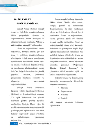 100 2015 - 2019 Stratejik Plan| www.pendik.bel.tr
10. ĠZLEME VE
DEĞERLENDĠRME
Stratejik Planda belirlenen Stratejik
Amaç ve Hedeflerin gerçekleştirilmesine
ilişkin gelişmelerin izlenmesi ve
değerlendirilmesi Pendik Belediyesi üst
yönetimi tarafından oluşturulan “izleme ve
değerlendirme sistemiyle” sağlanacaktır.
İzleme ve değerlendirme sistemi
kapsamında, Stratejik Planda yer alan
amaç ve hedeflerin gerçekleştirilmesine
yönelik proje ve faaliyetlerin birim bazında
sorumlularının belirlenmesi, zaman süreci
ve kaynak yönetiminin değerlendirilmesi
ve raporlanması planlanmaktadır. Amaç,
hedef ve faaliyetlerin ölçülmesine yönelik
yapılacak analizler, performans
programında belirlenen yöntemler ve
göstergeler çerçevesinde
değerlendirilecektir.
Stratejik Planın Performans
Programı ve Bütçe ile entegreli bir biçimde
ölçülmesi ve değerlendirilmesi amacıyla
3‟er aylık dönemlerde üst yönetim
tarafından gözden geçirme toplantısı
yapılacaktır. Stratejik Planın etkin bir
şekilde uygulanması ve sonuçlarının takibi,
gözden geçirme toplantıların da elde edilen
bulgular çerçevesinde gerekli iyileştirme
ve geliştirmelerin yapılmasıyla
sağlanacaktır.
İzleme ve değerlendirme sisteminde
dikkate alınan faktörler olan zaman,
faaliyet, yöntem ve sorumluların
değerlendirilmesi ile ilgili planlamalar
izleme ve değerlendirme dönemi öncesi
yapılacaktır. İzleme ve değerlendirme,
sistem içerisinde belirli bir süreçten
geçecek şekilde yapılacaktır. Amaç ve
hedefin öncelikli olarak neleri kapsadığı,
performans ve göstergelerin tespiti, bilgi
toplama mekanizmasının planlanması, risk
analizleri, iletişim gibi süreçler izleme ve
değerlendirme sistemi içerisinde yer alacak
süreçlerden bazılarıdır. Pendik Belediyesi
tarafından geliştirilen “Performans
Yönetim Sistemi Programı” ile
çalışmaların dijital ortamdan sağlık bir
şekilde sürdürülmesi sağlanacaktır.
Etkili bir izleme ve değerlendirme
sisteminin uygulanmasıyla hizmetlerin
üretim ve sunumunda;
 Planlama
 Organizasyon
 Yönetme
 Kontrol
gibi yönetim araçlarının kullanımı
sağlanacaktır.
 