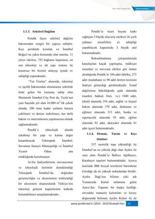 www.pendik.bel.tr |2015 - 2019 Stratejik Plan 13
1.1.3. Sektörel Dağılım
Pendik ilçesi sektörel dağılım
bakımından zengin bir yapıya sahiptir.
Kıyı şeridinde kurulan ve İstanbul
Boğazı‟na yakın konumda olan marina, 11
yüzer iskelesi, 752 bağlama kapasitesi, en
son teknoloji ve alt yapı sistemi ile
kusursuz bir hizmet anlayışı içinde ev
sahipliği yapmaktadır.
“Yat Üretim” alanında, teknoloji
ve işçilik bakımından uluslararası sektörde
önde gelen bir konuma sahip olan
Marinturk İstanbul City Port da, Tuzla‟nın
yanı başında yer alan 16.000 m2
„lik çekek
alanda, 200 tona kadar yatların karaya
çekilmesi ve denize indirilmesi, her türlü
bakım ve onarımlarının yapılmasına olanak
sağlanmaktadır.
Pendik‟e teknolojik alanda
rekabetçi bir yapı ve katma değer
kazandıracak Teknopark İstanbul,
Savunma Sanayii Müsteşarlığı ve İstanbul
Ticaret Odası ana
ortaklığında kurulmuştur.
Ar-Ge faaliyetlerinin, inovasyonun
ve teknolojik üretimin desteklendiği
Teknopark İstanbul‟da, doğrudan
girişimciliğin ve ekonominin tetiklendiği
bir ekosistem oluşturularak Türkiye‟nin
teknoloji gelişim kapasitesine katkıda
bulunabilmesi amaçlanmaktadır.
Pendik‟te ticari hayata katkı
sağlayan 3 büyük alışveriş merkezi ile yerli
yabancı misafirlere ev sahipliği
yapabilecek kapasitede 5 büyük otel
bulunmaktadır.
Ruhsatlandırma çalışmalarında
karşılaşılan kaçak yapılaşma, mülkiyet
sorunları ve mevzuat etkileri göz önüne
alındığında Pendik‟te 104 adet fabrika, 273
adet imalathane ve 90 adet üretim tesisinin
faaliyet gösterdiği görülmektedir. Esnaf
dağılımına bakıldığında gıda alanında
(market, bakkal, fırın, vs.) 1040 adet,
tekstil alanında 354 adet, sağlık ve kişisel
bakım alanında 370 adet, dinlenme ve
eğlence alanında 313 adet, banka ve
sigortacılık alanında 93 adet, eğitim
alanında 82 adet, akaryakıt alanında 41
adet işyeri bulunmaktadır.
1.1.4. Orman, Tarım ve Kıyı
Alanları
537 metrelik tepe yüksekliği ile
İstanbul‟un en yüksek dağı olan Aydos ile
sınır olan Pendik‟te Ballıca Ağılbayırı,
Karabayır tepeleri bulunmaktadır. Ayrıca
üzerinde İBB Sosyal tesislerini barındıran
Gözdağı da en yüksek noktalardan biridir.
Aydos Dağı‟nın bilinen eski adı
Yunancada Kartal anlamına gelen
Aetos‟dur. Tepenin bir başka özelliği,
zirvedeki manastır kalıntıları ve kuzey
doğusunda bulunan Aydos Kalesi ile de
 